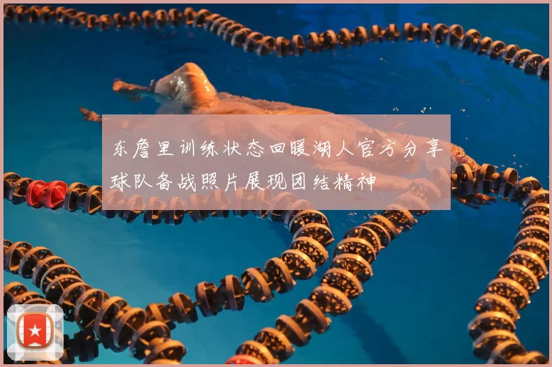 东詹里训练状态回暖湖人官方分享球队备战照片展现团结精神