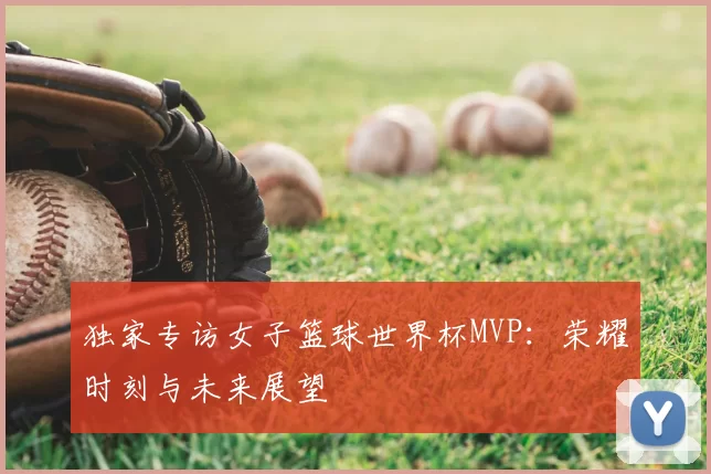 独家专访女子篮球世界杯MVP:荣耀时刻与未来展望