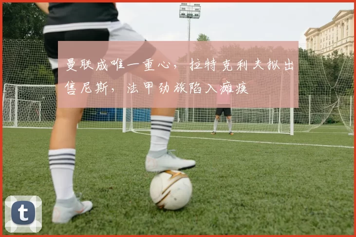曼联成唯一重心，拉特克利夫拟出售尼斯，法甲劲旅陷入瘫痪