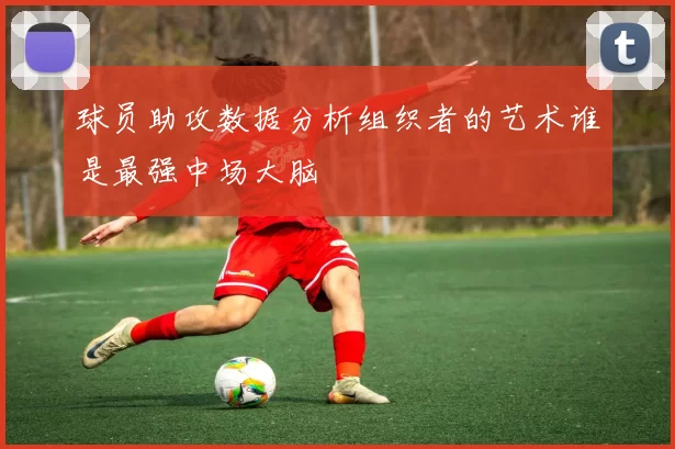 球员助攻数据分析组织者的艺术谁是最强中场大脑