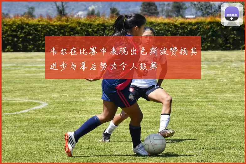 韦尔在比赛中表现出色斯波赞扬其进步与幕后努力令人鼓舞