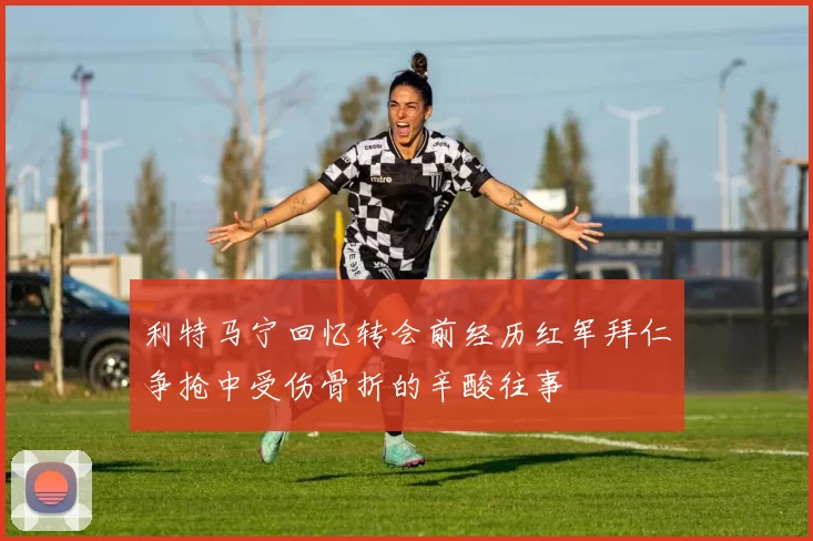 利特马宁回忆转会前经历红军拜仁争抢中受伤骨折的辛酸往事