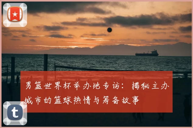 男篮世界杯举办地专访：揭秘主办城市的篮球热情与筹备故事