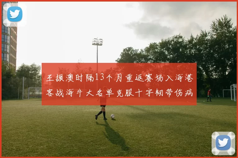 王振澳时隔13个月重返赛场入海港客战海牛大名单克服十字韧带伤病挑战