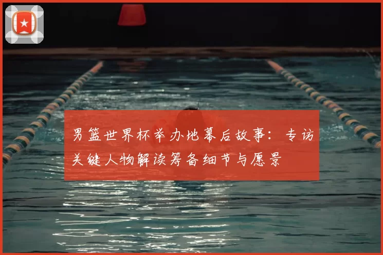 男篮世界杯举办地幕后故事：专访关键人物解读筹备细节与愿景