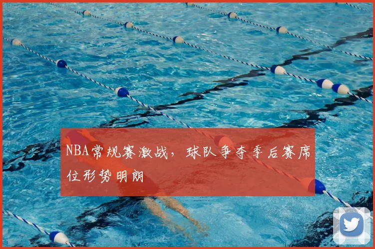NBA常规赛激战，球队争夺季后赛席位形势明朗