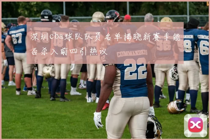 深圳cba球队队员名单揭晓新赛季能否杀入前四引热议