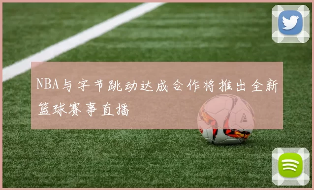 NBA与字节跳动达成合作将推出全新篮球赛事直播