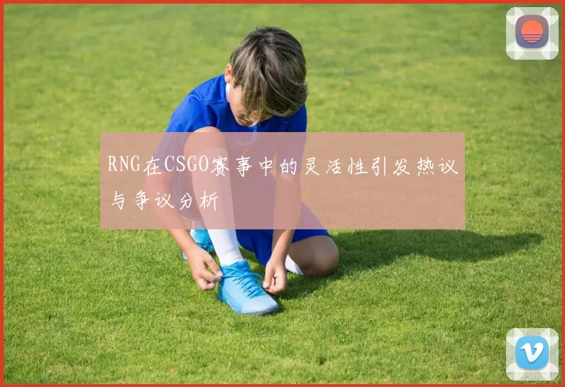 RNG在CSGO赛事中的灵活性引发热议与争议分析