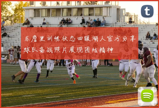 东詹里训练状态回暖湖人官方分享球队备战照片展现团结精神