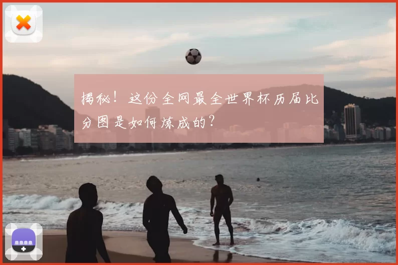 揭秘！这份全网最全世界杯历届比分图是如何炼成的？