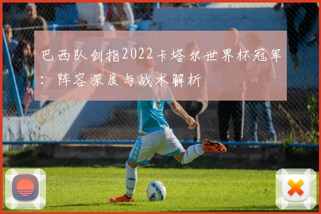 巴西队剑指2022卡塔尔世界杯冠军：阵容深度与战术解析