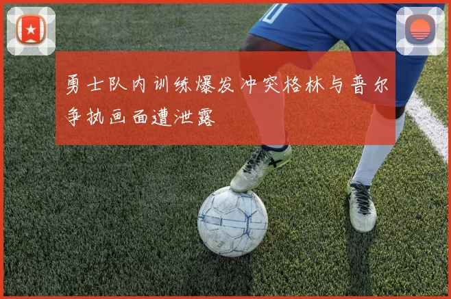 勇士队内训练爆发冲突格林与普尔争执画面遭泄露