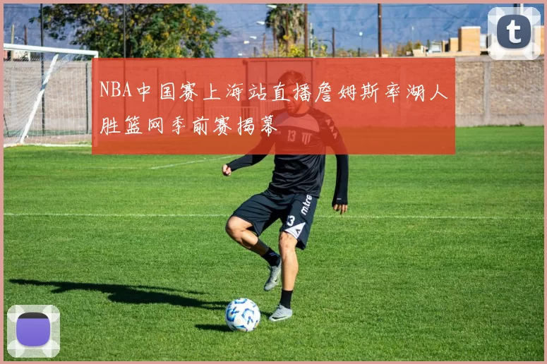 NBA中国赛上海站直播詹姆斯率湖人胜篮网季前赛揭幕