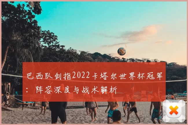 巴西队剑指2022卡塔尔世界杯冠军：阵容深度与战术解析
