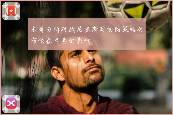 米奇分析对战尼克斯时协防策略对布伦森节奏的影响