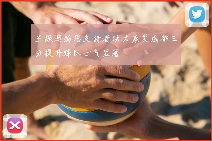王振澳感恩支持者助力康复成都三分提升球队士气显著