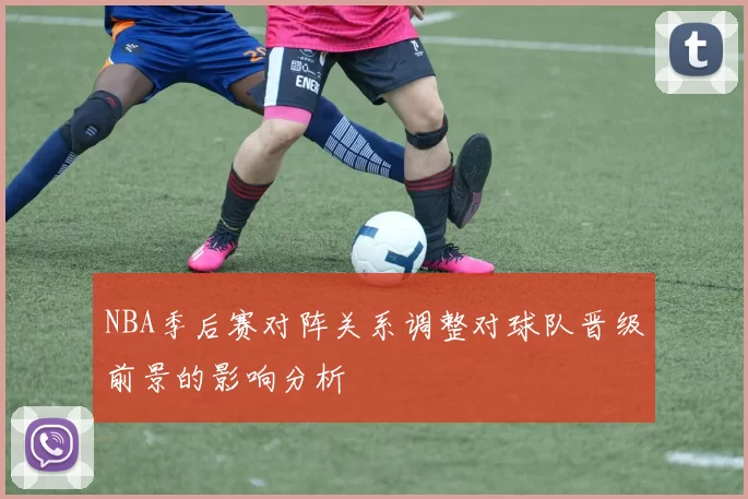 NBA季后赛对阵关系调整对球队晋级前景的影响分析