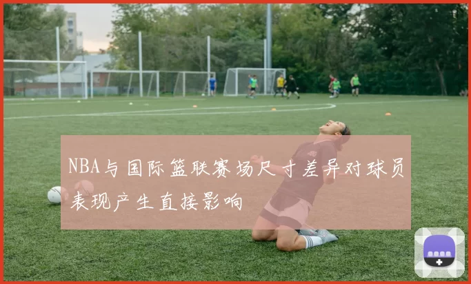 NBA与国际篮联赛场尺寸差异对球员表现产生直接影响