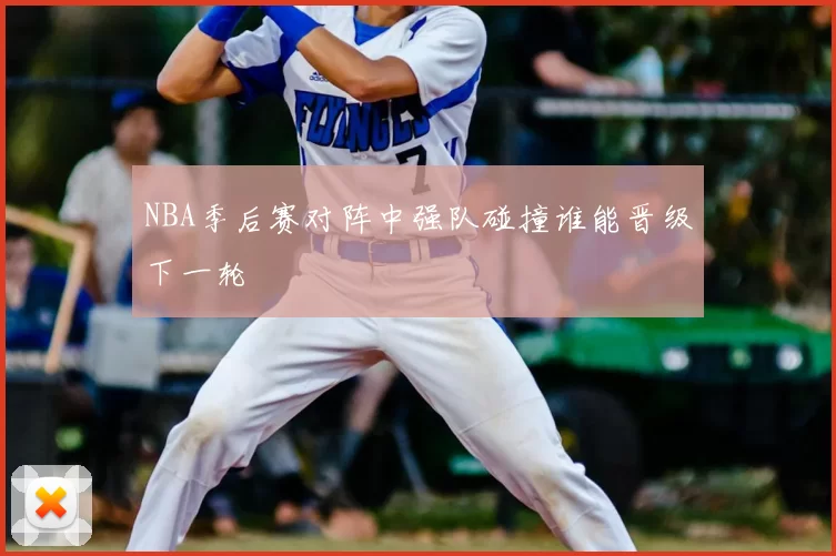 NBA季后赛对阵中强队碰撞谁能晋级下一轮