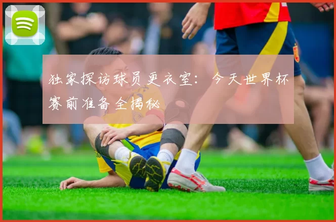独家探访球员更衣室:今天世界杯赛前准备全揭秘