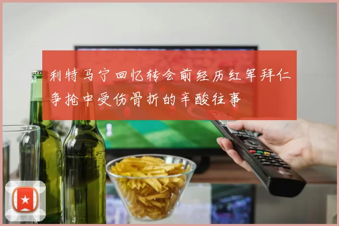 利特马宁回忆转会前经历红军拜仁争抢中受伤骨折的辛酸往事