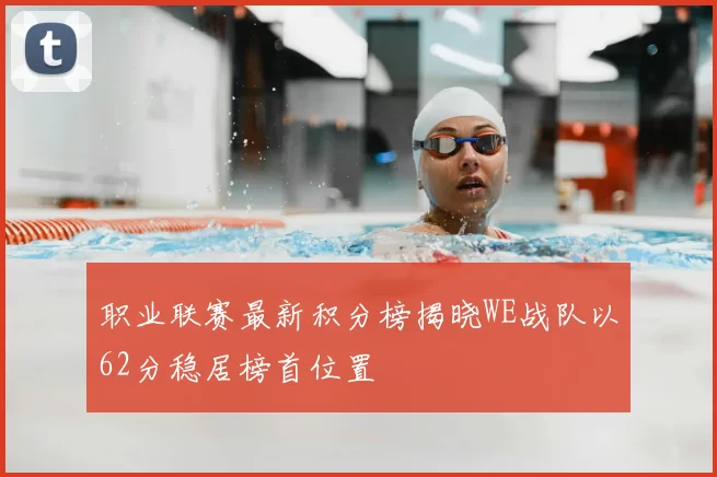 职业联赛最新积分榜揭晓WE战队以62分稳居榜首位置