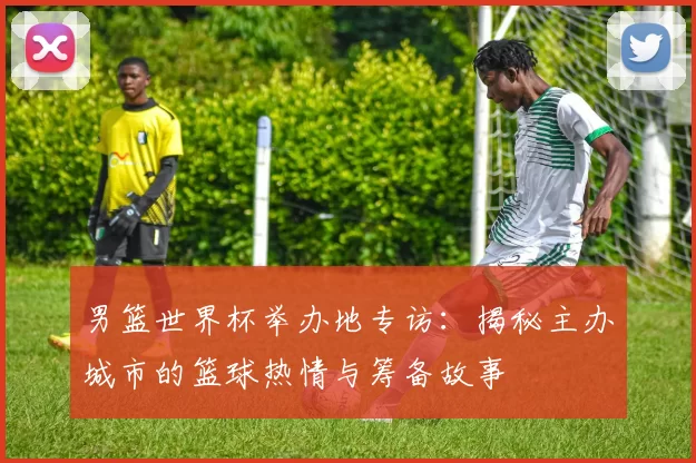 男篮世界杯举办地专访：揭秘主办城市的篮球热情与筹备故事