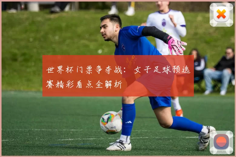 世界杯门票争夺战:女子足球预选赛精彩看点全解析