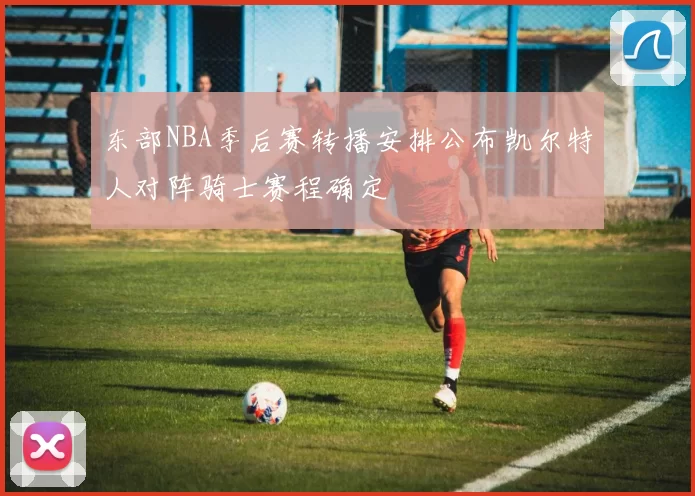 东部NBA季后赛转播安排公布凯尔特人对阵骑士赛程确定