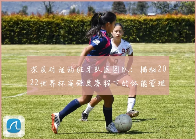 深度对话西班牙队医团队：揭秘2022世界杯高强度赛程下的体能管理与康复策略