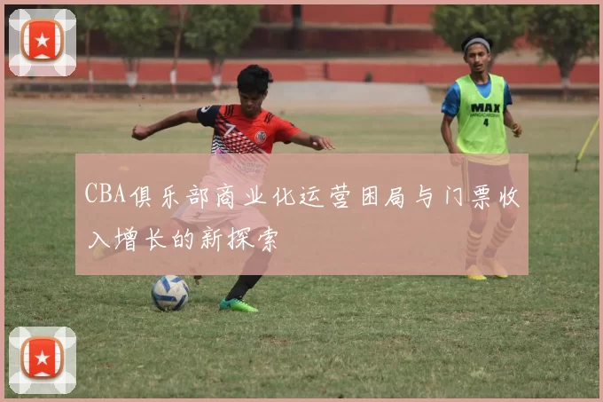 CBA俱乐部商业化运营困局与门票收入增长的新探索