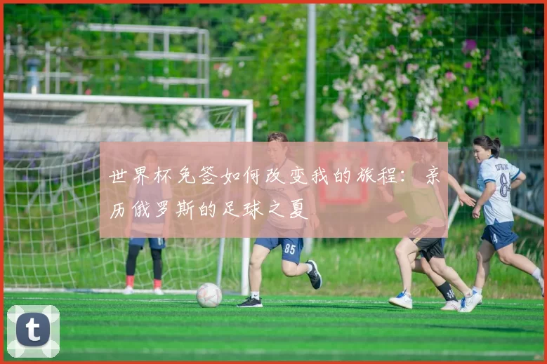 世界杯免签如何改变我的旅程：亲历俄罗斯的足球之夏