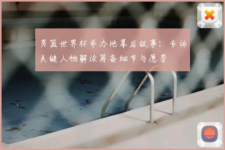 男篮世界杯举办地幕后故事：专访关键人物解读筹备细节与愿景
