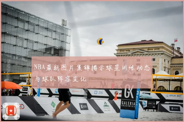 NBA最新图片集锦揭示球星训练动态与球队阵容变化