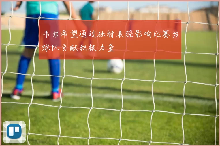 韦尔希望通过独特表现影响比赛为球队贡献积极力量