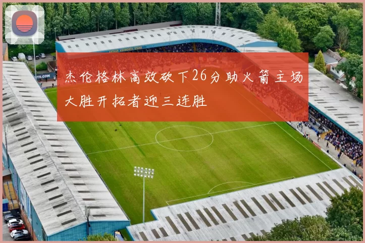 杰伦格林高效砍下26分助火箭主场大胜开拓者迎三连胜