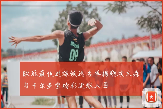 欧冠最佳进球候选名单揭晓埃文森与卡尔多索精彩进球入围