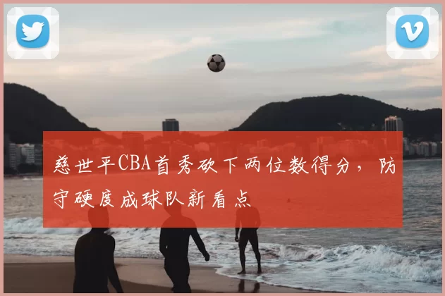慈世平CBA首秀砍下两位数得分，防守硬度成球队新看点