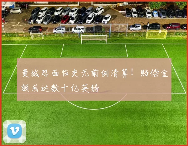 曼城恐面临史无前例清算!赔偿金额或达数十亿英镑