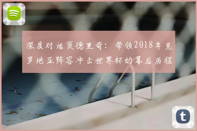 深度对话莫德里奇：带领2018年克罗地亚阵容冲击世界杯的幕后历程
