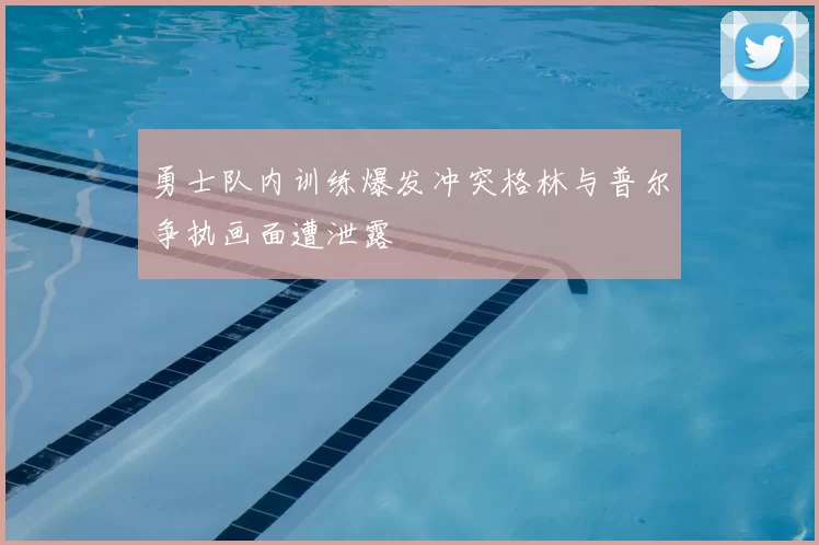 勇士队内训练爆发冲突格林与普尔争执画面遭泄露