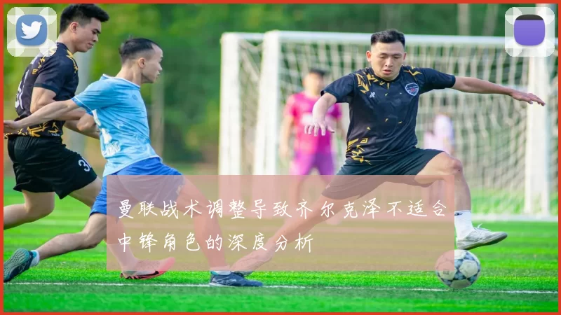 曼联战术调整导致齐尔克泽不适合中锋角色的深度分析
