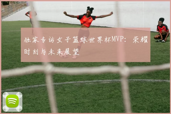 独家专访女子篮球世界杯MVP:荣耀时刻与未来展望