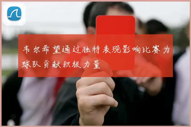 韦尔希望通过独特表现影响比赛为球队贡献积极力量