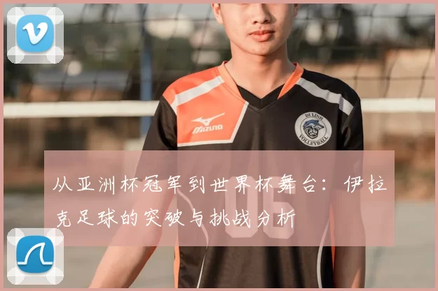 从亚洲杯冠军到世界杯舞台：伊拉克足球的突破与挑战分析
