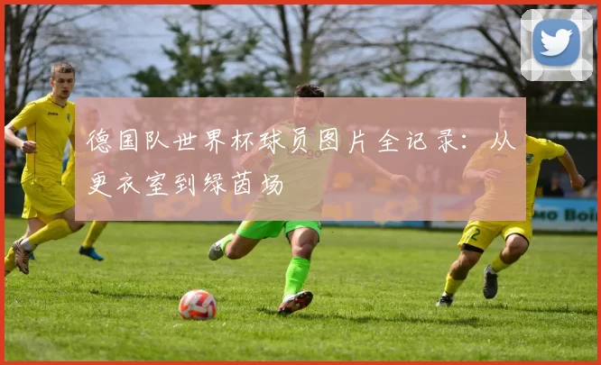 德国队世界杯球员图片全记录：从更衣室到绿茵场