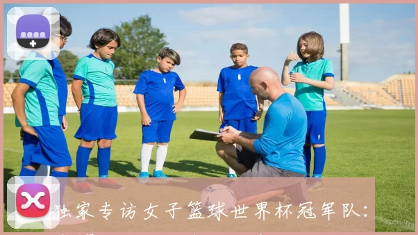 独家专访女子篮球世界杯冠军队:荣耀背后的汗水与泪水