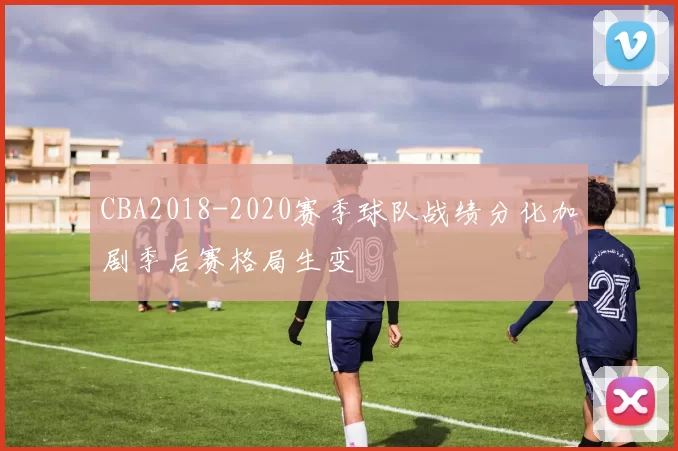 CBA2018-2020赛季球队战绩分化加剧季后赛格局生变