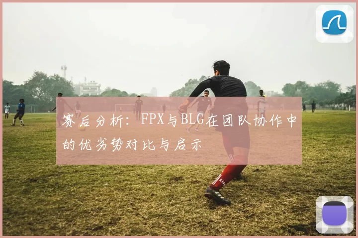 赛后分析:FPX与BLG在团队协作中的优劣势对比与启示